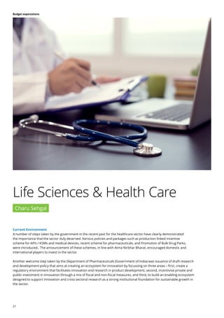 27
Budget expectations
Current Environment
A number of steps taken by the government in the recent past for the healthcare sector have clearly demonstrated
the importance that the sector duly deserved. Various policies and packages such as production linked incentive
scheme for APIs / KSMs and medical devices, recent scheme for pharmaceuticals, and Promotion of Bulk Drug Parks,
were introduced.. The announcement of these schemes, in line with Atma Nirbhar Bharat, encouraged domestic and
international players to invest in the sector.
Another welcome step taken by the Department of Pharmaceuticals (Government of India) was issuance of draft research
and development policy that aims at creating an ecosystem for innovation by focussing on three areas – first, create a
regulatory environment that facilitates innovation and research in product development; second, incentivise private and
public investment in innovation through a mix of fiscal and non-fiscal measures, and third, to build an enabling ecosystem
designed to support innovation and cross sectoral research as a strong institutional foundation for sustainable growth in
the sector.
Life Sciences & Health Care
Charu Sehgal
 