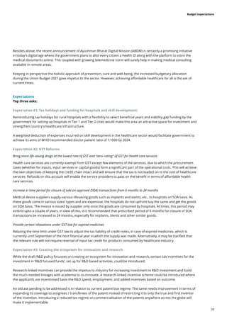 28
Budget expectations
Besides above, the recent announcement of Ayushman Bharat Digital Mission (ABDM) is certainly a promising initiative
in today’s digital age where the government plans to allot every citizen a health ID along with the platform to store the
medical documents online. This coupled with growing telemedicine norm will surely help in making medical consulting
available in remote areas.
Keeping in perspective the holistic approach of prevention, cure and well-being, the increased budgetary allocation
during the Union Budget 2021 gave impetus to the sector. However, achieving affordable healthcare for all is the ask of
current times.
Expectations
Top three asks:
Expectation #1: Tax holidays and funding for hospitals and skill development:
Reintroducing tax holidays for rural hospitals with a flexibility to select beneficial years and viability gap funding by the
government for setting up hospitals in Tier 1 and Tier 2 cities would make this area an attractive space for investment and
strengthen country’s healthcare infrastructure.
A weighted deduction of expenses incurred on skill development in the healthcare sector would facilitate government to
achieve its aims of WHO recommended doctor patient ratio of 1:1000 by 2024.
Expectation #2: GST Reforms
Bring more life-saving drugs at the lowest rate of GST and “zero-rating” of GST for health care services
Health care services are currently exempt from GST except few elements of the services, due to which the procurement
taxes (whether for inputs, input services or capital goods) form a significant part of the operational costs. This will achieve
the twin objectives of keeping the credit chain intact and will ensure that the tax is not loaded on to the cost of healthcare
services. Refunds on this account will enable the service providers to pass on the benefit in terms of affordable health
care services.
Increase in time period for closure of sale on approval (SOA) transactions from 6 months to 24 months
Medical device suppliers supply various lifesaving goods such as implants and stents, etc., to hospitals on SOA basis. As
these goods come in various sizes/ types and are expensive, the hospitals do not upfront buy the same and get the goods
on SOA basis. The invoice is issued by supplier only once the goods are consumed by hospitals. At times, this period may
extend upto a couple of years. In view of this, it is recommended that prescribed period of 6 months for closure of SOA
transactions be increased to 24 months, especially for implants, stents and other similar goods.
Provide certain relaxations under GST law for expired medicines
Relaxing the time limit under GST law to adjust the tax liability of credit notes, in case of expired medicines, which is
currently until September of the next financial year in which the supply was made. Alternatively, it may be clarified that
the relevant rule will not require reversal of input tax credit for products consumed by healthcare industry.
Expectation #3: Creating the ecosystem for innovation and research
While the draft R&D policy focusses on creating an ecosystem for innovation and research, certain tax incentives for the
investment in ‘R&D focused funds’, set up for R&D based activities, could be introduced.
Research-linked incentives can provide the impetus to industry for increasing investment in R&D investment and build
the much-needed linkages with academia to co-innovate. A research-linked incentive scheme could be introduced where
the applicants are incentivised basis the R&D spend, employment, and added incentives based on outcome.
An old ask pending to be addressed is in relation to current patent box regime. The same needs improvement in terms of
expanding its coverage to assignees / transferees of the patent instead of restricting it to only the true and first inventor
of the invention. Introducing a reduced tax regime on commercialisation of the patents anywhere across the globe will
make it implementable.
 