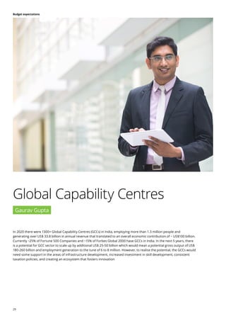 29
Budget expectations
In 2020 there were 1300+ Global Capability Centres (GCCs) in India, employing more than 1.3 million people and
generating over US$ 33.8 billion in annual revenue that translated to an overall economic contribution of ~ US$100 billion.
Currently ~25% of Fortune 500 Companies and ~15% of Forbes Global 2000 have GCCs in India. In the next 5 years, there
is a potential for GCC sector to scale up by additional US$ 25-50 billion which would mean a potential gross output of US$
180-260 billion and employment generation to the tune of 6 to 8 million. However, to realise the potential, the GCCs would
need some support in the areas of infrastructure development, increased investment in skill development, consistent
taxation policies, and creating an ecosystem that fosters innovation
Global Capability Centres
Gaurav Gupta
 