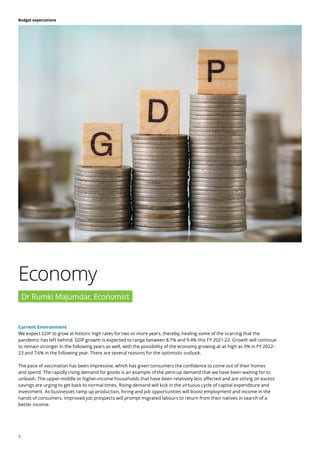 3
Budget expectations
Current Environment
We expect GDP to grow at historic high rates for two or more years, thereby, healing some of the scarring that the
pandemic has left behind. GDP growth is expected to range between 8.7% and 9.4% this FY 2021-22. Growth will continue
to remain stronger in the following years as well, with the possibility of the economy growing at as high as 9% in FY 2022-
23 and 7.6% in the following year. There are several reasons for the optimistic outlook.
The pace of vaccination has been impressive, which has given consumers the confidence to come out of their homes
and spend. The rapidly rising demand for goods is an example of the pent-up demand that we have been waiting for to
unleash. The upper-middle or higher-income households that have been relatively less affected and are sitting on excess
savings are urging to get back to normal times. Rising demand will kick in the virtuous cycle of capital expenditure and
investment. As businesses ramp up production, hiring and job opportunities will boost employment and income in the
hands of consumers. Improved job prospects will prompt migrated labours to return from their natives in search of a
better income.
Economy
Dr Rumki Majumdar, Economist
 