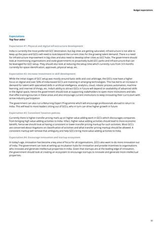 30
Budget expectations
Expectations
Top four asks:
Expectation #1: Physical and digital infrastructure development
India is currently the most preferred GCC destination, but big cities are getting saturated, infrastructure is not able to
keep up the pace and GCCs will need to look beyond the current cities for the growing talent demand. There is a need
for infrastructure improvement in big cities and also need to develop other cities as GCC hubs. The government should
look at incentivising organisations and state governments to proactively build GCC parks and infrastructure that can
be leveraged for GCC setup. They should also look at reducing the setup time which currently runs from 3-9 months
currently for space identification, approvals, physical setup, etc.
Expectation #2: Increase Investment in skill development
While the initial stages of GCC setup was mostly around basic skills and cost arbitrage, the GCCs now have a higher
focus on digital and over 50% of India-based GCCs are investing in emerging technologies. This has led to an increase in
demand for talent with specialised skills in artificial intelligence, analytics, cloud, robotic process automation, machine
learning, and internet of things, etc. India’s ability to attract GCCs in future will depend on availability of advanced skills
in the digital space, hence the government should look at supporting stakeholders to open more institutions and labs
that offer training/courses in these areas and also encourage current institutions to keep innovating their curriculum with
active industry participation
The government can also run a Returning Expert Programme which will encourage professionals abroad to return to
India. This will lead to more leaders sitting out of GCCs, who in turn can drive higher growth in future
Expectation #3: Consistent Taxation policies
Currently there is higher transfer pricing mark up on higher value adding work in GCCs which discourages companies
from bringing high value adding activities to India. Infact, higher value adding activities should lead to more economic
benefit, hence we should look at having a consistent or lower transfer pricing markup for such activities. Most GCCs
are concerned about litigations on classification of activities and what transfer pricing markup should be allowed. A
consistent markup will remove that ambiguity and help GCCs bring more value adding activities to India.
Expectation #4: Encourage innovation and startup ecosystem
In today’s age, innovation has become a key area of focus for all organisations. GCCs also want to do more innovation out
of India. The government can look at setting up incubation hubs for innovation and provide incentives to organisations
who innovate and generate intellectual properties in India. Given that startups are at the leading edge of innovation,
the government should look at creating an ecosystem to encourage startups to innovate and generate more intellectual
properties.
 