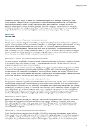 4
Budget expectations
However, the recovery is likely to be uneven, with some sectors facing structural challenges. Uncertainty will weigh
on the rebound of the services industry (hospitality, leisure, travel, and entertainment sectors) because of calibrated
intermittent regionalised lockdowns. Similarly, low and semi-skilled labourers will likely struggle to get jobs. The
pandemic has increased the pace of digitisation because of which, there has been a structural shift in the job market
and opportunities. Some jobs are high in demand and the talent required to fill these positions are commanding higher
wages. On the other hand, several low-skilled jobs are not coming back leaving many out of the recovery.
Expectations
Top three asks:
Expectation #1: Focus on infrastructure and asset monetisation
There is an expectation that the government will focus on implementing the policies announced so far and expedite the
projects underway. To begin with, the government will likely focus on increasing the share of capital investment, including
infrastructure, and frontload spending in the coming quarters. This is something the finance minister has already
reinforced in her statements earlier. The other expectation would be that on raising capital for investments through
asset monetisation. Efforts to meet the disinvestment target for FY 2021-22, as well as to raise more capital from various
sources, are underway. Raising capital at the earliest, and bringing forward the process of monetisation pipeline will be
key, so that resources can be deployed to accelerate infrastructure investments.
Expectation #2: Demand and employment by stimulating MSMEs
The other focus must be to enable the ecosystem around job, income, and demand creation. India is a domestic-demand-
driven economy, and a strong recovery will require a sustainable pickup in demand. That will require more jobs and
employment opportunities to fatten consumers’ wallets.
Since micro, small, and medium scale enterprises (MSMEs) are the biggest job creators of India, the government will have
to emphasise reviving the sector by enabling the ecosystem that supports these enterprises. Identifying their pain areas
and devising a solution to help them become a part of ‘Atmanirbhar Bharat’ will aid in their recovery. In addition, access
to credit is critical, and providing targeted credit support to these enterprises should be considered. The government may
choose fewer segments to start with and revive opportunities for those selected MSMEs.
Expectation #3: Support to the disproportionately impacted sectors
The government will have to support the sectors that have been disproportionately impacted by the pandemic and where
recovery is likely to be gradual as uncertainties linger. Support to the travel and hospitality sector should be considered
as they significantly contribute to GDP. The government must try a few out-of-the-box ideas or experiment with initiatives
followed in the other parts of the world. One such experiment could be of tourism “sandboxes” (followed in Thailand and
Indonesia), and invite fully vaccinated foreign tourists to travel a limited area. Improvised service offerings could boost
the hospitality sector. The government must look into short-term revival plans as well as long-term plans to address the
structural changes these industries are going through and have contingency plans to deal with uncertainties.
Expectation #4: Boost to exports
Exports have done well, and we expect the government to emphasise cross-border trade and investments. With several
FTAs queued up in the near term, the focus must be on short-term as well as long-term measures to boost exports
from and encourage FDI in sectors <refer to our latest report “India’s FDI opportunity”> where India has a competitive
advantage. Competitiveness will require efficient import and export regulations, and the government must address
issues that hinder trade growth.
Expectation #5: Focus on social sectors (education and health)
Finally, there has to be more allocation towards building the health infrastructure and preparing the workforce for the
future through training and skill developments. COVID-19 has certainly highlighted the gaps in health infrastructure that
need to be filled. Similarly, students from underprivileged families have been impacted by several education institutes
closing down. The government must plan a way forward to bring these impacted kids back into the education system.
 