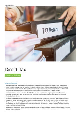 5
Budget expectations
Current Environment
	
• In the recent past, the Government of India has rolled out several policy measures on the direct tax front to encourage
private investments and provide tax certainty to investors and businesses. To recall a few, these policy decisions entailed
reduction in corporate tax rates to 15 percent for manufacturing, abolishment of dividend distribution tax, withdrawal of
“retrospective” capital gains tax on indirect transfer, dispensation from tax return filing in select cases, etc.
	
• Certain other measures viz., reduction of withholding tax rates, exemption of ex-gratia payments to families of
employees on death, etc., were also introduced to alleviate economic hardship and provide respite to taxpayers
affected by the pandemic.
	
• Above said, there are a number of aspects—some historic and others on account of evolving new business models—
that warrant further calibration/clarifications on existing provisions of tax law, such as lack of clarity on deductibility
of expenses incurred towards COVID-19 relief measures, absence of the taxation framework of cryptocurrency, etc.
Besides, select tax policy changes introduced by the government recently (such as denial of depreciation on goodwill)
may be impacting M&A / deal flows.
	
• Therefore, the government should consider introducing necessary steps to address concerns of the investors/taxpayers
in the forthcoming budget.
Direct Tax
Rohinton Sidhwa
 