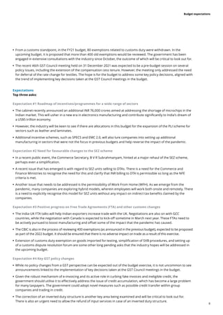 8
Budget expectations
	
• 	
From a customs standpoint, in the FY21 budget, 80 exemptions related to customs duty were withdrawn. In the
upcoming budget, it is proposed that more than 400 old exemptions would be reviewed. The government has been
engaged in extensive consultations with the industry since October, the outcome of which will be critical to look out for.
	
• 	
The recent 46th GST Council meeting held on 31 December 2021 was expected to be a pre-budget session on several
policy issues, including the extension of the compensation cess tenure. However, the meeting only addressed the need
for deferral of the rate change for textiles. The hope is for the budget to address some key policy decisions, aligned with
the trend of implementing key decisions taken at the GST Council meetings in the budget.
Expectations
Top three asks:
Expectation #1 Roadmap of incentives/programmes for a wide range of sectors
	
• 	
The cabinet recently announced an additional INR 76,000 crores aimed at addressing the shortage of microchips in the
Indian market. This will usher in a new era in electronics manufacturing and contribute significantly to India’s dream of
a US$5 trillion economy.
	
• 	
However, the industry will be keen to see if there are allocations in this budget for the expansion of the PLI scheme for
sectors such as leather and laminates.
	
• 	
Additional incentive schemes, such as SPECS and EMC 2.0, will also lure companies into setting up additional
manufacturing in sectors that were not the focus in previous budgets and help reverse the impact of the pandemic.
Expectation #2 Need for favourable changes to the SEZ scheme
	
• 	
In a recent public event, the Commerce Secretary, B V R Subrahmanyam, hinted at a major rehaul of the SEZ scheme,
perhaps even a simplification.
	
• 	
A recent issue that has emerged is with regard to SEZ units selling to DTAs. There is a need for the Commerce and
Finance Ministries to recognise the need for this and clarify that INR billing to DTA is permissible so long as the NFE
criteria is met.
	
• 	
Another issue that needs to be addressed is the permissibility of Work From Home (WFH). As we emerge from the
pandemic, many companies are exploring hybrid models, wherein employees will work both onsite and remotely. There
is a need to explicitly recognise this model for SEZ units without any impact on indirect tax benefits claimed by the
companies.
Expectation #3 Positive progress on Free Trade Agreements (FTA) and other customs changes
	
• 	
The India-UK FTA talks will help Indian exporters increase trade with the UK. Negotiations are also on with GCC
countries, while the negotiation with Canada is expected to kick-off sometime in March next year. These FTAs need to
be actively pursued to boost manufacturing and offset some of the impact that the pandemic has caused.
	
• 	
The CBIC is also in the process of reviewing 400 exemptions (as announced in the previous budget), expected to be proposed
as part of the 2022 budget. It should be ensured that there is no adverse impact on trade as a result of this exercise.
	
• 	
Extension of customs duty exemption on goods imported for testing, simplification of SVB procedures, and setting up
of a customs dispute resolution forum are some other long pending asks that the industry hopes will be addressed in
the upcoming budget.
Expectation #4 Key GST policy changes
	
• 	
While no policy changes from a GST perspective can be expected out of the budget exercise, it is not uncommon to see
announcements linked to the implementation of key decisions taken at the GST Council meetings in the budget.
	
• 	
Given the robust mechanism of e-invoicing and its active role in curbing fake invoices and ineligible credit, the
government should utilise it to effectively address the issue of credit accumulation, which has become a large problem
for many taxpayers. The government could adopt novel measures such as possible credit transfer within group
companies and trading in credit.
	
• 	
The correction of an inverted duty structure is another key area being examined and will be critical to look out for.
There is also an urgent need to allow the refund of input services in case of an inverted duty structure.
 