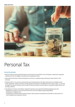 9
Budget expectations
Current Environment
	
• With the Indian economy looking forward to recovering from the pandemic, the coming year is expected to bring back
stability for which, the budget is considered to be a key growth driver
	
• Expecting the economy to rebound sharply and continue on a speedy recovery will require major reforms in the
economy
	
• The government, in its journey to enhance the ease of doing business, had taken up the task to consolidate various
labour regulations. Twenty-nine labour-related regulations have been consolidated into four labour codes, viz., the code
on wages, the code on social security, the code on industrial relations, and the code on occupational safety, health, and
working conditions.
	
• Consolidation of various central labour regulations will aid in ensuring that the following objectives are met -
	
– Realignment to reflect current business requirements and technology changes being adopted;
	
– Minimisation of litigation; and
	
– Simplification of varied statutes prevalent today to help companies comply better and enable its enforcement in a
more simplified and transparent manner
Personal Tax
 