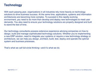 Technology

With each passing year, organizations in all industries rely more heavily on technology
solutions to drive business success. At the same time, applications, systems and information
architectures are becoming more complex. To succeed in this rapidly evolving
environment, you need to do more than develop and deploy new technologies to meet user
demands. You also need to ensure your technology solutions are properly designed and built
to stand the test of time.


Our technology consultants possess extensive experience advising companies on how to
design, build and manage sophisticated technology solutions. Whether you’re implementing
a new ERP solution, need to integrate your systems or require a new technology strategy or
architecture, we can help you design, architect, build, test, deploy and operate the optimal
system and business processes.


That’s what we call full-circle thinking—and it’s what we do.




    April 2012 v.1.1                                                 © Deloitte & Touche LLP and affiliated entities.
 