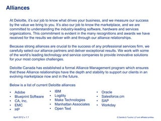 Alliances

 At Deloitte, it’s our job to know what drives your business, and we measure our success
 by the value we bring to you. It’s also our job to know the marketplace, and we are
 committed to understanding the industry-leading software, hardware and services
 organizations. This commitment is evident in the many recognitions and awards we have
 received for the results we deliver with and through our alliance relationships.

 Because strong alliances are crucial to the success of any professional services firm, we
 carefully select our alliance partners and deliver exceptional results. We work with some
 of the world’s leading technology and service companies to provide innovative solutions
 for your most complex challenges.

 Deloitte Canada has established a formal Alliance Management program which ensures
 that these Alliance relationships have the depth and stability to support our clients in an
 evolving marketplace now and in the future.

 Below is a list of current Deloitte alliances

 •    Adobe                 •   IBM                      •   Oracle
 •    Blueprint Software    •   Logility                 •   Salesforce.cm
 •    CA, Inc.              •   Make Technologies        •   SAP
 •    EMC                   •   Manhattan Associates     •   Workday
 •    HP                    •   Open Text

     April 2012 v.1.1                                                  © Deloitte & Touche LLP and affiliated entities.
 