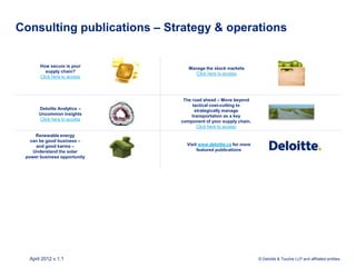 Consulting publications – Strategy & operations


       How secure is your
                                 Manage the stock markets
          supply chain?
                                    Click here to access
       Click here to access




                               The road ahead – Move beyond
                                   tactical cost-cutting to
      Deloitte Analytics –          strategically manage
      Uncommon insights            transportation as a key
      Click here to access    component of your supply chain.
                                     Click here to access
     Renewable energy
   can be good business –
     and good karma –           Visit www.deloitte.ca for more
    Understand the solar             featured publications
 power business opportunity




  April 2012 v.1.1                                               © Deloitte & Touche LLP and affiliated entities.
 