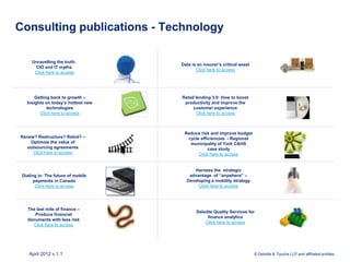 Consulting publications - Technology

     Unravelling the truth:
                                     Data is an insurer’s critical asset
      CIO and IT myths
                                            Click here to access
      Click here to access




       Getting back to growth –      Retail lending 3.0: How to boost
   Insights on today’s hottest new    productivity and improve the
             technologies                 customer experience
         Click here to access               Click here to access



                                      Reduce risk and improve budget
Renew? Restructure? Rebid? –           cycle efficiencies - Regional
    Optimize the value of               municipality of York C&HS
  outsourcing agreements                         case study
     Click here to access                   Click here to access


                                          Harness the strategic
 Dialing in: The future of mobile       advantage of “anywhere” –
       payments in Canada              Developing a mobility strategy
        Click here to access                Click here to access




   The last mile of finance –
                                            Deloitte Quality Services for
      Produce financial
                                                  finance analytics
   documents with less risk
                                                Click here to access
     Click here to access




    April 2012 v.1.1                                                       © Deloitte & Touche LLP and affiliated entities.
 