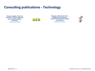 Consulting publications - Technology

  Finance analytics: Time for a     Have your cake and eat it too –
 fresh look – Extract value from       Mitigate risk and improve
     your business analytics       returns with performance based
           investment                        procurement
       Click here to access               Click here to access




    April 2012 v.1.1                                                  © Deloitte & Touche LLP and affiliated entities.
 