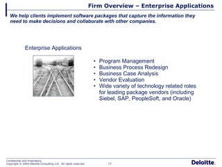 Firm Overview – Enterprise Applications We help clients implement software packages that capture the information they need to make decisions and collaborate with other companies. Enterprise Applications Program Management Business Process Redesign Business Case Analysis Vendor Evaluation Wide variety of technology related roles for leading package vendors (including Siebel, SAP, PeopleSoft, and Oracle) 