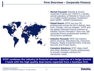 Firm Overview – Corporate Finance DTCF combines the industry & financial service expertise of a bulge bracket I-bank with the high quality deal teams expected from a boutique firm. Market Focused:  Deloitte & Touche Corporate Finance LLC (“DTCF”), a wholly owned subsidiary of Deloitte & Touche LLP, is a middle-market boutique investment bank ($50M - $500M transactions). Global Reach:  DTCF has over 50 professionals across the US in Detroit, New York, Chicago, and Los Angeles.  DTCF and the global corporate finance practices of Deloitte Touche Tohmatsu* have over 300 corporate finance professionals located in 30 countries worldwide. Industry Focused:  DTCF has industry teams covering: Manufacturing, Consumer Products, Media & Entertainment, Financial Services and Private Equity. Complete Solutions:  DTCF aligns itself with other Deloitte & Touche professionals to provide complete solutions for transaction needs.  