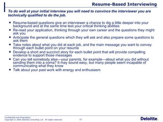 Resume-Based Interviewing Resume-based questions give an interviewer a chance to dig a little deeper into your background and at the same time test your critical thinking abilities Re-read your application, thinking through your own career and the questions they might ask you Anticipate the general questions which they will ask and also prepare some questions to ask them Take notes about what you did at each job, and the main message you want to convey through each bullet point on your resume Develop a short and succinct story for each bullet point that will provide compelling evidence to support those messages Can you tell somebody else—your parents, for example—about what you did without sending them into a coma? It may sound easy, but many people seem incapable of communicating what they know Talk about your past work with energy and enthusiasm To do well at your initial interview you will need to convince the interviewer you are technically qualified to do the job. 