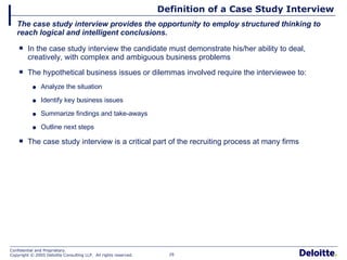 Definition of a Case Study Interview In the case study interview the candidate must demonstrate his/her ability to deal, creatively, with complex and ambiguous business problems The hypothetical business issues or dilemmas involved require the interviewee to: Analyze the situation Identify key business issues Summarize findings and take-aways Outline next steps The case study interview is a critical part of the recruiting process at many firms The case study interview provides the opportunity to employ structured thinking to reach logical and intelligent conclusions. 