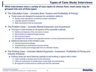 Types of Case Study Interviews The Calculation Case –  (includes Brain Teasers and Profitability & Pricing) These cases are designed to evaluate the candidate’s ability to: Quickly make calculations, sometimes complex calculations Logically approach problems Make assumptions that are reasonable The Problem Case –  (includes Market Expansion and Investment) This type of case touches on all aspects of the candidate’s skill-set: Identify and diagnose of the core issue or issues Demonstrate an analytical thought process Set a course of action Complete all of the above in an organized manner in a time-constrained environment Additional elements of the Problem case: General business knowledge Understanding of contemporary business trends  Ability to process and manage data from an unfamiliar industry The Probing Case –  (includes Market Expansion, Investment, Profitability & Pricing and Industry Analysis) Probing cases are about listening carefully to and building a rapport with a client Listen carefully to answers given by the interviewer Utilize an evolving line of questioning to create depth of understanding Be cognizant of verbal and non-verbal cues from the interviewer While interviewers have a variety of case styles to choose from, most cases may be grouped into one of three types. 