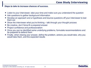 Listen to your interviewer, take your time and make sure you understand the question Ask questions to gather background information Develop an approach and a hypothesis and bounce questions off your interviewer to test them out Show the interviewer what you’re thinking – talk through your thought process Be creative, don’t force-fit a prepared answer  Project confidence and professionalism Once you you’ve identified some underlying problems, formulate recommendations and be prepared to defend them Finally, when closing your answer, define the problem, actions you would take, why you would take them, and the expected results Case Study Interviewing Steps to take to increase chances of success. 