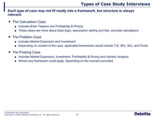 Types of Case Study Interviews The Calculation Case Includes Brain Teasers and Profitability & Pricing These cases are more about basic logic, assumption setting and fast, accurate calculations The Problem Case Includes Market Expansion and Investment Depending on context of the case, applicable frameworks would include 7-S, 4Ps, 3Cs, and Porter The Probing Case Includes Market Expansion, Investment, Profitability & Pricing and Industry Analysis Almost any framework could apply, depending on the scenario provided Each type of case may not fit neatly into a framework, but structure is always relevant. 