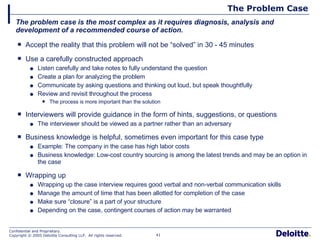 The Problem Case Accept the reality that this problem will not be “solved” in 30 - 45 minutes Use a carefully constructed approach Listen carefully and take notes to fully understand the question Create a plan for analyzing the problem Communicate by asking questions and thinking out loud, but speak thoughtfully Review and revisit throughout the process The process is more important than the solution Interviewers will provide guidance in the form of hints, suggestions, or questions The interviewer should be viewed as a partner rather than an adversary Business knowledge is helpful, sometimes even important for this case type Example: The company in the case has high labor costs Business knowledge: Low-cost country sourcing is among the latest trends and may be an option in the case Wrapping up Wrapping up the case interview requires good verbal and non-verbal communication skills Manage the amount of time that has been allotted for completion of the case Make sure “closure” is a part of your structure Depending on the case, contingent courses of action may be warranted The problem case is the most complex as it requires diagnosis, analysis and development of a recommended course of action. 