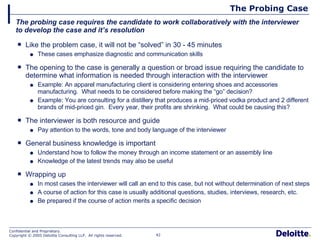 The Probing Case Like the problem case, it will not be “solved” in 30 - 45 minutes These cases emphasize diagnostic and communication skills The opening to the case is generally a question or broad issue requiring the candidate to determine what information is needed through interaction with the interviewer Example: An apparel manufacturing client is considering entering shoes and accessories manufacturing.  What needs to be considered before making the “go” decision? Example: You are consulting for a distillery that produces a mid-priced vodka product and 2 different brands of mid-priced gin.  Every year, their profits are shrinking.  What could be causing this? The interviewer is both resource and guide Pay attention to the words, tone and body language of the interviewer General business knowledge is important Understand how to follow the money through an income statement or an assembly line Knowledge of the latest trends may also be useful Wrapping up In most cases the interviewer will call an end to this case, but not without determination of next steps A course of action for this case is usually additional questions, studies, interviews, research, etc. Be prepared if the course of action merits a specific decision The probing case requires the candidate to work collaboratively with the interviewer to develop the case and it’s resolution 