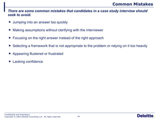 Common Mistakes Jumping into an answer too quickly Making assumptions without clarifying with the interviewer Focusing on the right answer instead of the right approach Selecting a framework that is not appropriate to the problem or relying on it too heavily Appearing flustered or frustrated Lacking confidence There are some common mistakes that candidates in a case study interview should seek to avoid. 