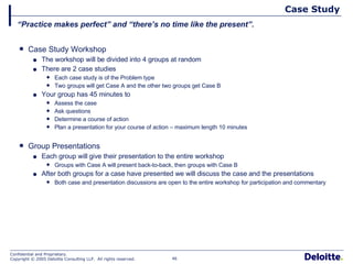 Case Study Case Study Workshop The workshop will be divided into 4 groups at random There are 2 case studies Each case study is of the Problem type Two groups will get Case A and the other two groups get Case B Your group has 45 minutes to Assess the case Ask questions Determine a course of action Plan a presentation for your course of action – maximum length 10 minutes Group Presentations Each group will give their presentation to the entire workshop Groups with Case A will present back-to-back, then groups with Case B After both groups for a case have presented we will discuss the case and the presentations Both case and presentation discussions are open to the entire workshop for participation and commentary “ Practice makes perfect” and “there’s no time like the present”. 