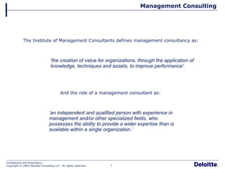 Management Consulting 'the creation of value for organizations, through the application of knowledge, techniques and assets, to improve performance'.   ‘ an independent and qualified person with experience in management and/or other specialized fields, who possesses the ability to provide a wider expertise than is available within a single organization.’  The Institute of Management Consultants defines management consultancy as:  And the role of a management consultant as:  