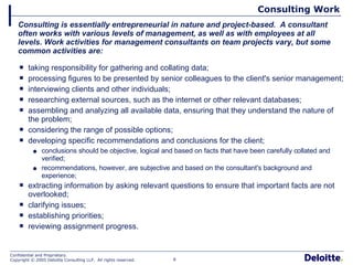 Consulting Work taking responsibility for gathering and collating data;  processing figures to be presented by senior colleagues to the client's senior management;  interviewing clients and other individuals;  researching external sources, such as the internet or other relevant databases; assembling and analyzing all available data, ensuring that they understand the nature of the problem;  considering the range of possible options;  developing specific recommendations and conclusions for the client; conclusions should be objective, logical and based on facts that have been carefully collated and verified; recommendations, however, are subjective and based on the consultant's background and experience;  extracting information by asking relevant questions to ensure that important facts are not overlooked;  clarifying issues;  establishing priorities; reviewing assignment progress. Consulting is essentially entrepreneurial in nature and project-based.  A consultant often works with various levels of management, as well as with employees at all levels. Work activities for management consultants on team projects vary, but some common activities are: 