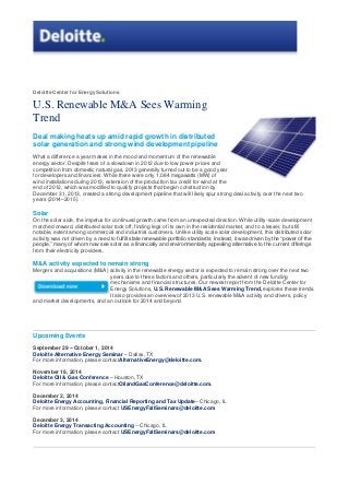 Deloitte Center for Energy Solutions
U.S. Renewable M&A Sees Warming
Trend
Deal making heats up amid rapid growth in distributed
solar generation and strong wind development pipeline
What a difference a year makes in the mood and momentum of the renewable
energy sector. Despite fears of a slowdown in 2012 due to low power prices and
competition from domestic natural gas, 2013 generally turned out to be a good year
for developers and financiers. While there were only 1,084 megawatts (MW) of
wind installations during 2013, extension of the production tax credit for wind at the
end of 2012, which was modified to qualify projects that began construction by
December 31, 2013, created a strong development pipeline that will likely spur strong deal activity over the next two
years (2014–2015).
Solar
On the solar side, the impetus for continued growth came from an unexpected direction. While utility-scale development
marched onward, distributed solar took off, finding legs of its own in the residential market, and to a lesser, but still
notable, extent among commercial and industrial customers. Unlike utility scale solar development, this distributed solar
activity was not driven by a need to fulfill state renewable portfolio standards: Instead, it was driven by the ―power of the
people,‖ many of whom now see solar as a financially and environmentally appealing alternative to the current offerings
from their electricity providers.
M&A activity expected to remain strong
Mergers and acquisitions (M&A) activity in the renewable energy sector is expected to remain strong over the next two
years due to these factors and others, particularly the advent of new funding
mechanisms and financial structures. Our newest report from the Deloitte Center for
Energy Solutions, U.S. Renewable M&A Sees Warming Trend, explores these trends.
It also provides an overview of 2013 U.S. renewable M&A activity and drivers, policy
and market developments, and an outlook for 2014 and beyond
Upcoming Events
September 29 – October 1, 2014
Deloitte Alternative Energy Seminar – Dallas, TX
For more information, please contactAlternativeEnergy@deloitte.com.
November 18, 2014
Deloitte Oil & Gas Conference – Houston, TX
For more information, please contactOilandGasConference@deloitte.com.
December 2, 2014
Deloitte Energy Accounting, Financial Reporting and Tax Update– Chicago, IL
For more information, please contact USEnergyFallSeminars@deloitte.com
December 3, 2014
Deloitte Energy Transacting Accounting – Chicago, IL
For more information, please contact USEnergyFallSeminars@deloitte.com
 