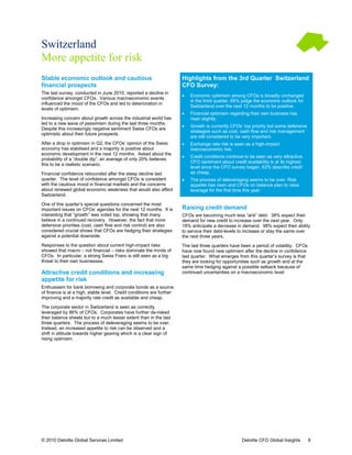 Switzerland
More appetite for risk
Stable economic outlook and cautious                                   Highlights from the 3rd Quarter Switzerland
                                                                                    om
financial prospects                                                    CFO Survey:
The last survey, conducted in June 2010, reported a decline in
                                                                       •   Economic optimism among CFOs is broadly unchanged
confidence amongst CFOs. Various macroeconomic events
                                                                           in the third quarter. 65% judge the economic outlook for
influenced the mood of the CFOs and led to deterioration in
                                                                           Switzerland over the next 12 months to be positive.
                                                                                                                     positive
levels of optimism.
                                                                       •   Financial optimism regarding their own business has
Increasing concern about growth across the industrial world has            risen slightly.
led to a new wave of pessimism during the last three months
                                                     months.
                                                                       •   Growth is currently CFOs’ top priority but some defensive
Despite this increasingly negative sentiment Swiss CFOs are
                                                                           strategies such as cost, cash flow and risk management
optimistic about their future prospects.
                                                                           are still considered to be very important.
                                                                                                           important
After a drop in optimism in Q2, the CFOs’ opinion of the Swiss
                               2,                                      •   Exchange rate risk is seen as a high-impact
                                                                                                           high
economy has stabilised and a majority is positive about                    macroeconomic risk.
economic development in the next 12 months Asked about the
                                        months.
                                                                       •   Credit conditions continue to be seen as very attractive.
                                                                                                                            attractive
probability of a “double dip”, an average of only 20% believes
                                                                           CFO sentiment about credit availability is at its highest
this to be a realistic scenario.
                                                                           level since the CFO survey began. 62% describe credit
Financial confidence rebounded after the steep decline last                as cheap.
quarter. The level of confidence amongst CFOs is consistent            •   The process of deleveraging seems to be over. Risk
                                                                             he                                    over
with the cautious mood in financial markets and the concerns               appetite has risen and CFOs on balance plan to raise
about renewed global economic weakness that would also affect              leverage for the first time this year.
Switzerland.

One of this quarter’s special questions concerned the most
         his
important issues on CFOs’ agendas for the next 12 months It is
                                                       months.         Raising credit demand
interesting that “growth” was voted top, showing that many             CFOs are becoming much less “anti” debt. 38% expect their
                                                                                                               debt
believe in a continued recovery. However, the fact that more           demand for new credit to increase over the next year. Only
                                                                                                                          year
defensive priorities (cost, cash flow and risk control) are also
                   s                                                   18% anticipate a decrease in demand. 98% expect their ability
                                                                                                                                  abil
considered crucial shows that CFOs are hedging their strategies        to service their debt-levels to increase or stay the same over
                                                                                             levels
against a potential downside.                                          the next three years.
Responses to the question about current high
                                          high-impact risks            The last three quarters have been a period of volatility. CFOs
                                                                                                                      volatility
showed that macro – not financial – risks dominate the min of
                                                         minds         have now found new optimism after the decline in confidence
CFOs. In particular, a strong Swiss Franc is still seen as a big       last quarter. What emerges from this quarter’s survey is that
                                                                                                              quart
threat to their own businesses.                                        they are looking for opportunities such as growth and at the
                                                                       same time hedging against a possible setback because of
Attractive credit conditions and increasing                            continued uncertainties on a macroeconomic level
appetite for risk
Enthusiasm for bank borrowing and corporate bonds as a source
of finance is at a high, stable level. Credit conditions are further
improving and a majority rate credit as available and cheap.

The corporate sector in Switzerland is seen as correctly
leveraged by 86% of CFOs. Corporates have further de    de-risked
their balance sheets but to a much lesser extent than in the last
three quarters. The process of deleveraging seems to be over over.
Instead, an increased appetite to risk can be observed and a
shift in attitude towards higher gearing which is a clear sign of
rising optimism.




© 2010 Deloitte Global Services Limited                                                              Deloitte CFO Global Insights        8
 