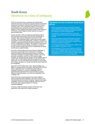 South Korea
Optimism in a time of ambiguity
CFOs of top South Korean companies are predominantly                      Highlights from the 3rd Quarter South Korea
optimistic about their companies’ prospects despite considerable
change and uncertainty on government policies and currency                Survey:
exchange rates. This is particularly evident in the impact of
                                                                          •   There is a general consensus of optimism amongst
governmental policy during the economic recession, which
                                                                              CFOs regarding their companies’ prospects but they are
resulted in more negative than positive opinion. North American
                                                                              cautious of the potential impact of government policies
CFOs had a similar negative outlook towards the impact of
                                                                              and changes in currency exchange rates.
governmental policy.
                                                                          •   The outlook for company performance is generally
Across industries, CFOs are projecting substantial growth in                  optimistic, with both revenues and earnings expected to
both revenues and earnings (16% and 23%, respectively on                      increase.
average), while costs are expected to be held to a 4-6%
                                                                          •   There is consensus amongst CFOs that their finance
increase. This substantial growth of performance would enable
                                                                              organizations need to be more involved in strategic
companies to invest more aggressively, resulting in increases in
                                                                              decisions; but over 40% of them place a larger focus on
dividends, capital spending and domestic employment (6%, 17%
                                                                              funding and liquidity management.
and 7%, respectively on average). The optimism in South Korea
is similar to North American results, but stands in contrast to           •   The changing business environment (e.g., M&A) is the
Europe, where sovereign debt turmoil is substantially disrupting              top job stress for over 60% of CFOs.
economies and capital markets.                                            •   The challenges of CFOs vary by industry; over 50% of
                                                                              CFOs in the manufacturing and construction industries
Over 50% of CFOs believe that one of their top challenges is
                                                                              believe that competition with foreign companies is their
ensuring an appropriate level of involvement in strategic
                                                                              top challenge, while over 50% of CFOs in other industries
decision-making by either participating directly or providing
                                                                              indicated that it is industry regulation/legislation.
information indirectly to decision makers; however, due to the
economic uncertainty, over 40% of CFOs place a larger
emphasis on ‘ensuring funding, liquidity, and acceptable costs of
capital’. 54% of CFOs believe debt will increase over the next
three years, but 72% also believe that the ability to service debt
will increase, resulting in an overall view that the level of debt will
be manageable.

Over 60% of CFOs believe that ‘major change initiative (e.g.,
M&A)’ is a leading cause of job stress, while about 50% of CFOs
were in agreement that ‘an insufficient support staff (e.g.,
shortage of number)’ is a concern. Additionally, there is
agreement that significant time must be devoted to support
decision-making processes, one of the key capabilities of the
‘strategist’ role.

Some CFOs from varying industries have shown different
opinions regarding their challenges. Over 50% of CFOs in the
manufacturing and construction industries indicated that ‘foreign
competition’ is their top industry challenge, while over 50% of
CFOs from other industries believe it is ‘industry
regulation/legislation’.

Consumer, retail and services industry CFOs have more
pessimistic views about their industry prospects.




© 2010 Deloitte Global Services Limited                                                                Deloitte CFO Global Insights     11
 
