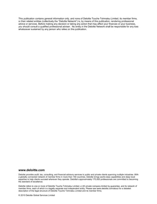 This publication contains general information only, and none of Deloitte Touche Tohmatsu Limited, its member firms,
or their related entities (collectively the “Deloitte Network”) is, by means of this publication, rendering professional
advice or services. Before making any decision or taking any action that may affect your finances or your business,
you should consult a qualified professional adviser. No entity in the Deloitte Network shall be responsible for any loss
whatsoever sustained by any person who relies on this publication.




www.deloitte.com
Deloitte provides audit, tax, consulting, and financial advisory services to public and private clients spanning multiple industries. With
a globally connected network of member firms in more than 150 countries, Deloitte brings world-class capabilities and deep local
expertise to help clients succeed wherever they operate. Deloitte's approximately 170,000 professionals are committed to becoming
the standard of excellence.

Deloitte refers to one or more of Deloitte Touche Tohmatsu Limited, a UK private company limited by guarantee, and its network of
member firms, each of which is a legally separate and independent entity. Please see www.deloitte.com/about for a detailed
description of the legal structure of Deloitte Touche Tohmatsu Limited and its member firms.

© 2010 Deloitte Global Services Limited
 
