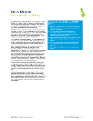 United Kingdom
Cost control is still king
The 2010 third quarter Deloitte CFO Survey, published on 11th          Highlights from the 3rd Quarter UK CFO
                                                                        ighlights
October 2010, shows that CFOs believe their businesses are
facing elevated levels of economic uncertainty. Their optimism         Survey
about the financial outlook for their own business dropped in the
                                                                       •   Optimism has declined for the third consecutive quarter.
                                                                                                                           quarter
third quarter to the lowest level since 2009 spring.
                                                                           CFOs believe their business face elevated levels of
While the economic outlook is uncertain, credit conditions have            economic uncertainty.
continued to improve. CFOs now see the cost of new credit as           •   The credit and financial crisis for the larger UK
being lower than at any time since the CFO Survey started in the           corporates seems to be over. Corporate credit
third quarter of 2007. Perceptions of credit availability rose             availability rose at the fastest pace since the Survey
                                                                                                 he
sharply in the third quarter. For the first time, more CFOs have
             e                                                             started in the third quarter of 2007.
rated credit as being “available” than “hard to obtain”.
                                                                       •   Debt capital is seen as cheap and increasingly attractive.
                                                                                                                          attractive
CFOs think that excessive leverage in the corporate sector as a            CFOs are increasingly willing to contemplate raising
whole has been largely eliminated. With interest rates seen as             gearing.
being at very low levels and credit increasingly available, CFOs
                    vels                                               •   CFOs are positive about revenues, margins and cash
expect to increase their demand for credit over the next year.             flow, but are cautious about hiring and discretionary
                                                                                       e
                                                                           spending.
Over the last year, the UK has seen an economic recovery,
which, by historical standards, has been fairly robust.                •   For a majority of CFOs, cost control remains the top
                                                                            or
Nonetheless, CFOs have remained cautious about the
                                          utious                           priority.
sustainability of the recovery. As a result, CFOs have maintained
a strong focus on controlling costs. This remained CFOs’ top
priority in the third quarter. Cash flow is a lesser concern than a
year ago, a change which reflects improved c     credit availability
and stronger corporate cash flow. Expansionary strategies,
including introducing new services and expanding by acquisition,
feature as prominent priorities and testify to a continued search
by the corporate sector for growth opportunitie
                                      opportunities.

Despite all the uncertainties, CFOs are positive on the outlook
for corporate revenues and profit margins over the next 12
months. CFOs also see capital expenditure rising over the next
year. But, with cost control at the fore, the balance of opinion is
that hiring and discretionary spending will shrink over the next
year.

So, overall, the good news from this quarter’s CFO Survey is
that large UK corporates are finding it easier to raise capital.
CFOs are positive on the outlook for corporate revenues an  and
profits; many are looking for growth opportunities. Yet one of the
dominant features of this Survey during the recession persists a
year into the recovery - in an environment of uncertainty cost
control is king.




© 2010 Deloitte Global Services Limited                                                              Deloitte CFO Global Insights       3
 