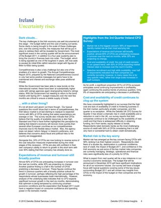 Ireland
Uncertainty rises

Dark clouds                                                           Highlights from the 3rd Quarter Ireland CFO
The key challenges to the Irish economy are well documented at        Survey:
this stage – the budget deficit and the cost of bailing out banks.
Some clarity is being brought to the scale of these challenges        •   Market risk is the biggest concern: 58% of respondents
and, over the coming months, the measures that will be put in             identify market risk as their most worrying risk.
                                                                                                             worr
place to redress them will be revealed by Government. The most        •   Expectations of revenue and turnover still broadly
significant event in the coming quarter will be the announcement          positive: almost 60% of CFOs are anticipating increases
of the Budget 2011, in addition to a four year austerity plan to          in turnover over the next six months, while 30% are
bring the country’s finances back into order. The budget, which           projecting no change.
is being signaled as one of the toughest in years, will now seek
to exceed its initial €3bn deficit reduction target with figures of   •   Cost and availability of credit: the cost of credit remains
€4bn to €5bn being quoted.                                                on an upward trend, with 50% of CFOs expecting market
                                                                          interest rates to increase over the next 6 months.
                                                                                                                       months
Competitiveness is also a key challenge but also one of the           •   Selective recruitment and high skills availability: over half
                                                                            elective
enablers of a return to growth. The Annual Competitiveness                of respondents indicated that their companies are
Report 2010, prepared by the National Competitiveness Council             currently recruiting; however, in many cases this is for
                                                                                                             man
in July had some positive messages but gains have to be                   very specific roles, rather than large scale increases in
maintained and interest and exchange rates pose additional                staff numbers.
threats.
                                                                      As for profit, a significant proportion (61%) of CFOs surveyed
While the Government has been able to raise bonds on the
                                                                      anticipates some continuing improvements in profitability,
international market, these have been at substantially higher
                                                                      again continuing the positive trends of previous quarters. Only
costs with ratings agencies again downgrading Ireland’s ratings
               ngs
                                                                      9% of respondents are anticipating a decrease in profitability.
status. With the Government not needing to return to the bond
market until Spring 2011, budget measures over the next few
months are critical to ensure a stable supply of funds.               Cost and availability of credit continues to
                                                                      clog up the system
... with a silver lining?                                             We have consistently highlighted in our surveys that the high
It’s not all doom and gloom out there though. Our topical
   s                                                                  cost and lack of availability of credit is hindering business in
questions this month show that in terms of competitiveness, the       the Irish market, particularly smaller companies, and this
Irish labour market is at last starting to readjust to expected       quarter is no exception. While the Deloitte UK CFO Survey for
norms with 88% of CFOs stating that salary expectations are           Quarter 3 has shown a dramatic rise in credit availability and a
average or low. The survey results also indicate that CFOs
              ow.                                                     reduction in cost in the UK, our survey reports that Irish
                                                                                                                 rep
believe that the quality of available resources is also high.         companies continue to be challenged by the availability of new
Standard and Poor’s have further highlighted this perception by       credit and that there is widespread difficulty in obtaining
stating that Ireland’s economy will recover more quickly than         funding, be it from banks, equity release or bonds.
several other European countries as our competitiveness
                       an                                             Respondents rated domestic banks as the most challenging
improves due to the flexible labour market. Also, the agency          source of credit with 54% of CFOs considering that it is still
does not detect ‘reform fatigue’ in Ireland’s politicians, and        very hard or somewhat hard to obtain credit domestically.
believes that concerns about fiscal and political risks to the
country are exaggerated.                                              Market risk is the key worry
Alongside this, 24% of CFOs are now looking to reverse some of
      side                                                            Market risk has emerged as the key concern facing CFOs with
the cost reduction measures implemented during the initial            58% ranking it as their highest concern. Respondents cited
                                                                                                                    Responden
stages of this recession. CFOs are also still confident in their      fears of a double dip, deterioration in customer confidence,
own company’s ability to return to growth in the short term with      lack of credit, the impact of Budget 2011, and confidence in the
over 40% stating that their company has already done so.              Irish economy as just some of the key market risks companies
                                                                      are currently managing. Strategic, operational and financial
                                                                      risks were significantly less of a priority for CFOs.
Expectations of revenue and turnover still
broadly positive                                                      What to expect from next quarter will be a key milestone in our
                                                                      country’s economic landscape. The budget that will be
Almost 60% of CFOs are anticipating increases in turnover over
                                                                      announced in December 2010 will have significant implications
the next six months, while 30% are projecting no change.
                                                                      for all of our economic futures. Our survey will have a budget
                                                                                           ic
Another positive finding is a fall in the number of CFOs
                                                                      focus with topical questions covering some of the key issues
predicting a decrease in turnover. These figures continue the
                                                                      surrounding Budget 2011 and will contain key insights from
trend in previous quarters with a broadly positive outlook for
                                                                      CFOs on the impact of the budget on their companies and the
growth in turnover, perhaps reflecting the high percentage of the
                                                                      economy.
respondents whose businesses trade internationally. However,
                                        e
analysis of the underlying data indicates that no CFO expects
significant turnover growth in the next six months, demonstrating
that optimism is being tempered by continuing uncertain
economic conditions and the expectation tha Budget 2011 could
                                             that
have a negative impact on consumer confidence and spending
power in the domestic market.



© 2010 Deloitte Global Services Limited                                                              Deloitte CFO Global Insights         4
 