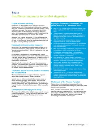 Spain
Insufficient measures to combat stagnation

Fragile economic recovery                                              Highlights from the CFO survey for the
CFOs have not changed their views on Spain’s economic                  period March 2010 - September 2010:
situation, since 84% of them continue to believe that it is poor or
very poor. In addition, macroeconomic indicators point to a delay      •   84% of CFOs consider Spain’s economic situation to be
in economic recovery. The survey conducted in March 2010                   bad or very bad, while 61% expect recovery to begin in
showed that 84% of CFOs expected recovery to take place                    2012.
before 2012 (during second half 2010 and 2011), but now, 61%
                          nd                                           •   Three quarters of the respondents believe that the
believe that Spain’s recovery will occur in 2012 or later.                 Spanish economy will remain in a stage of stagnation or
                                                                           recession for the next 12 months despite a recovery in
Moreover, from a global perspective, 76% of CFOs expect the                the global economy.
Spanish economy to be in a stage of stagnation or recession for
the next 12 months, while almost all respondents anticipate that       •   40% of respondents indicated that the yields on
                                                                                                                  yield
the global economy will begin to recover.                                  sovereign bonds are at high or very high levels.
                                                                                                            ry
                                                                       •   CFOs considered government reform in the labor market
Inadequate or inappropriate measures                                       to be "adequate but insufficient", and would like to see
Almost half of all respondents consider measures taken by the              more market flexibility.
government in response to the Spanish economic situation as            •   Most respondents feel that the fiscal policy measures are
"appropriate but not sufficient”, while 45% believe that they “are
                        ficient”,                                          inadequate and call for reducing the tax burden.
                                                                                                                     burd
not appropriate."                                                      •   In the area of public expenditure, it is necessary to
CFOs believe it is necessary to have greater labor market                  deepen the cut in current operating expenses and to
flexibility, increased training, and reform in the education system.       increase investment in productivity.
They also propose reducing the tax burden, increasing control of       •   With respect to the financial system, initiatives to
current expenditure at all levels of government, and increasing
  urrent                                                                   enhance liquidity and access to finance are considered
investment in infrastructure.                                              necessary to complete the process of sector reform.

Regarding the financial system, Financial Directors propose            •   Default risk is perceived to be the greatest risk to
measures to facilitate access to financing and improved flow of            operations of companies in the coming months. The
                                                                                                   ies                          T
liquidity, to increase control and transparency, and to complete
                                      nsparency,                           financial position of the public sector is one of the
the process of financial sector reform.                                    greatest concerns.
                                                                       •   Expectations of the ability to repay debt in the next three
                                                                                                            pay
The Public Sector financial position increases                             years have improved.
the risk of default                                                    •   The demands on the CFO and the challenges that
                                                                             he
                                                                           financial departments face are mainly related to business
Most respondents did not see signs of decline in major risk
                                                                           strategy and operational priorities, as well as liquidity and
factors affecting the operations of their companies
                                          companies.
                                                                           obtaining funding.
Specific risks are still concentrated in the areas of access to
capital, economic recovery, falling demand, and consumer
        ,
confidence and default. This last factor is the main concern in        Challenges of the Finance Function
                                                                            enges
financial management, with many respondents citing the difficult       As operations and results become stabilized, financial
financial situation in the Public Sector as one of the reasons for
       ial                                                             departments must confront the challenge of participating in the
the risk.                                                              decision-making process.

Confidence in debt repayment ability                                   Thus, according to respondents and in line with the risks
                                                                       identified, the main challenges facing Financial Directors are
                                                                                              allenges
Most respondents felt that their ability to repay debt will increase
                                                                       encouraging and influencing decisions on business strategy
in the next three years. This will be driven by anticipated cash
                                                                       and operational priorities, and seeking financing while
flow generated from disposal of assets, companies and
                                                                       maintaining an acceptable cost of capital.
businesses.




© 2010 Deloitte Global Services Limited                                                               Deloitte CFO Global Insights         5
 