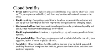 Cloud benifits
• Broad network access: Services are accessible from a wide variety of devices (such
as PCs, smartphones and tablets) and from any location with network access to the
cloud
• Rapid elasticity: Computing capabilities in the cloud are essentially unlimited and
can be quickly scaled up or down in response to an organization’s changing needs.
• On-demand self-service: New services and capacity can be provisioned quickly and
easily, often without vendor employee involvement
• Rapid implementation: Less time is required to get up and running on cloud-based
systems.
• Cost predictability: Cloud’s pay-as-you-go model, which includes the cost of system
upgrades, makes it easier to predict IT costs.
• Scalability: Cloud provides a flexible platform that can grow or shrink as needed,
enabling businesses to explore new markets, pursue new innovations and serve new
customer segments.
 