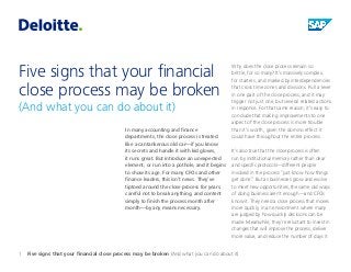 Five signs that your financial close process may be broken 
(And what you can do about it) 
In many accounting and finance departments, the close process is treated like a cantankerous old car—if you know 
its secrets and handle it with kid gloves, 
it runs great. But introduce an unexpected element, or run into a pothole, and it begins to show its age. For many CFOs and other finance leaders, this isn’t news. They’ve tiptoed around the close process for years, careful not to break anything, and content simply to finish the process month after month—by any means necessary. 
Why does the close process remain so 
brittle, for so many? It’s massively complex, 
for starters, and marked by interdependencies that cross time zones and divisions. Pull a lever in one part of the close process, and it may trigger not just one, but several related actions in response. For that same reason, it’s easy to conclude that making improvements to one aspect of the close process is more trouble than it’s worth, given the domino effect it could have throughout the entire process. 
It’s also true that the close process is often 
run by institutional memory rather than clear and specific protocols—different people involved in the process “just know how things get done.” But as businesses grow and evolve to meet new opportunities, the same old ways of doing business aren’t enough—and CFOs know it. They need a close process that moves more quickly, in an environment where many are judged by how quickly decisions can be made. Meanwhile, they’re reluctant to invest in changes that will improve the process, deliver more value, and reduce the number of days it 
1 Five signs that your financial close process may be broken (And what you can do about it)  