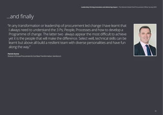 ...and finally
“In any transformation or leadership of procurement led change I have learnt that
I always need to understand the 3 Ps; People, Processes and how to develop a
Programme of change. The latter two always appear the most difficult to achieve
yet it is the people that will make the difference. Select well, technical skills can be
learnt but above all build a resilient team with diverse personalities and have fun
along the way.”
Patrick Dunne
Director of Group Procurement  Cost Base Transformation, Sainsbury’s
25
Leadership: Driving innovation and delivering impact | The Deloitte Global Chief Procurement Officer Survey 2018
 
