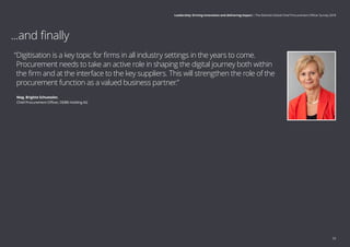 “Digitisation is a key topic for firms in all industry settings in the years to come.
Procurement needs to take an active role in shaping the digital journey both within
the firm and at the interface to the key suppliers. This will strengthen the role of the
procurement function as a valued business partner.”
	 Mag. Brigitte Schuessler,
	Chief Procurement Officer, OEBB-Holding AG
...and finally
33
Leadership: Driving innovation and delivering impact | The Deloitte Global Chief Procurement Officer Survey 2018
 
