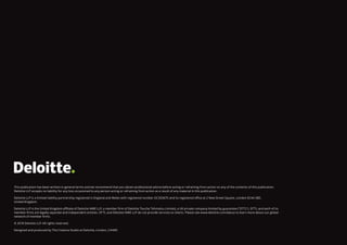 This publication has been written in general terms and we recommend that you obtain professional advice before acting or refraining from action on any of the contents of this publication.
Deloitte LLP accepts no liability for any loss occasioned to any person acting or refraining from action as a result of any material in this publication.
Deloitte LLP is a limited liability partnership registered in England and Wales with registered number OC303675 and its registered office at 2 New Street Square, London EC4A 3BZ,
United Kingdom.
Deloitte LLP is the United Kingdom affiliate of Deloitte NWE LLP, a member firm of Deloitte Touche Tohmatsu Limited, a UK private company limited by guarantee (“DTTL”). DTTL and each of its
member firms are legally separate and independent entities. DTTL and Deloitte NWE LLP do not provide services to clients. Please see www.deloitte.com/about to learn more about our global
network of member firms.
© 2018 Deloitte LLP. All rights reserved.
Designed and produced by The Creative Studio at Deloitte, London. J14483
 