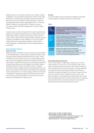 Mobile commerce is an important channel for many retailers; however,
its application can and should be extended from merely an online sales
alternative to a tool that drives meaningful connections between the
brand and the consumer. Mobile currently contributes 5.1 percent of
total retail sales and will increase exponentially to reach 17–21 percent
($628-$752 billion) of total sales by 2016.5 Moreover, customers
who access a retailer’s app while shopping have a 21 percent higher
conversion rate.6

Innovate
It is time for retailers to push the boundaries in delivering a connected
customer experience, and they can start with three key areas:

Figure 1
New
talent
strategies

Change
the
physical
space

How Do Retailers Prepare?
Invest in the Core
Addressing today’s connected consumers may require structural changes
to the retail organisation in order to deliver a seamless experience across
channels and drive competitive differentiation for your brand. The key
is flexibility. With the increasing occurrence of channel overlap and the
pace at which new applications and devices are brought to market, the
future leaders of retail will be those who can quickly embrace operational
changes brought about by new technologies and anticipate integration
of emerging solutions that have not yet been invented. A flexible IT
infrastructure needs to integrate existing and emerging applications and
devices, and should be channel-agnostic. With 60 percent of smartphone
owners reporting their use in in-store shopping, retailers that invest early
in flexibility and in aligning their business around the customer, rather
than the channel, can become leaders in an environment in which it is
becoming increasingly harder to play catch-up.8

•  volve the physical space as a primary point of brand
E
contact to one of many points of contact.
•  mbrace the virtual environment as a connection point to
E
your brand from anywhere and at any time.
•  ransform the physical space to a compelling customer
T
experience instead of a place to transact.
•  valuate your real estate strategy as the need for large
E
physical spaces may be minimised by the influence of virtual.

Emerging
solutions

Social commerce is another critical part of the customer experience and
digitally savvy retailers will devote taskforces to supporting their social
media strategy. Proper management of Facebook, Twitter and other
media is vital. To keep customers engaged, retailers should also consider
including a social element in their mobile apps.7 The most successful
retailers will maintain locally relevant Facebook, Twitter and other
social media pages, and will also look to the next big development in
social media.

• Position your talent as brand ambassadors.
•  quip them with smartphones and train them to be
E
technology savvy.
•  mpower them to use Twitter, Facebook or text messaging
E
to connect with customers.

• Embrace technology and be an early adopter.
•  nhance the customer experience and support sales
E
associates in delivering desired service models.
•  se real-time data to provide relevant real-time promotions
U
to further personalise the shopping experience.

Continually evaluate performance
There is no silver bullet or single solution. Retailers must commit to
making change the “new normal” in their operating model, and this
means continual evaluation and analysis of their business to determine
if they are delivering on the customer experience. Thorough collection
and analysis of customer data will give retailers the best chance to
understand, anticipate and adapt to the continuous change that comes
with the connected consumer. Information is king, and the use of
predictive analytics can help retailers gain deeper insight into the value
that is being generated for their customers through their own operating
model, and provide them with leading indicators of the experience
desired by the constantly evolving connected consumer.

Deloitte Digital, The Dawn of Mobile Influence
Deloitte Digital, The Dawn of Mobile Influence
7
“
 L2 Specialty Retail Digital IQ Index.” L2 Think Tank, August 23, 2011
http://www.l2thinktank.com/research/specialty-retail-2011/
8
Mobile Retailing POV: “The Dawn of Mobile Influence”
5
6

www.deloitte.com/consumerbusiness

STORES/January 2013

G11

 
