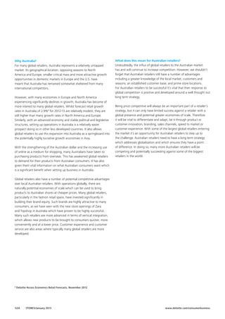 Why Australia?
For many global retailers, Australia represents a relatively untapped
market. Its geographical location, opposing seasons to North
America and Europe, smaller critical mass and more attractive growth
opportunities in domestic markets in Europe and the U.S. have
meant that Australia has remained somewhat sheltered from many
international competitors.
However, with many economies in Europe and North America
experiencing significantly declines in growth, Australia has become of
more interest to many global retailers. Whilst forecast retail growth
rates in Australia of 2.9%9 for 2012-13 are relatively modest, they are
still higher than many growth rates in North America and Europe.
Similarly, with an advanced economy and stable political and legislative
structures, setting up operations in Australia is a relatively easier
prospect doing so in other less developed countries. It also allows
global retailers to use this expansion into Australia as a springboard into
the potentially highly lucrative growth economies in Asia.
With the strengthening of the Australian dollar and the increasing use
of online as a medium for shopping, many Australians have taken to
purchasing products from overseas. This has awakened global retailers
to demand for their products from Australian consumers. It has also
given them vital information on what Australian consumers want which
is a significant benefit when setting up business in Australia.

What does this mean for Australian retailers?
Undoubtedly, the influx of global retailers to the Australian market
has and will continue to increase competition. However, we shouldn’t
forget that Australian retailers still have a number of advantages
including a greater knowledge of the local market, customers and
seasons; an established customer base; and prime store locations.
For Australian retailers to be successful it’s vital that their response to
global competition is positive and developed around a well thought out
long term strategy.
Being price competitive will always be an important part of a retailer’s
strategy, but it can only have limited success against a retailer with a
global presence and potential greater economies of scale. Therefore
it will be vital to differentiate and adapt, be it through product or
customer innovation, branding, sales channels, speed to market or
customer experience. With some of the largest global retailers entering
the market it’s an opportunity for Australian retailers to step up to
the challenge. Australian retailers need to have a long term strategy
which addresses globalisation and which ensures they have a point
of difference. In doing so, many more Australian retailers will be
competing and potentially succeeding against some of the biggest
retailers in the world.

Global retailers also have a number of potential competitive advantages
over local Australian retailers. With operations globally, there are
naturally potential economies of scale which can be used to bring
products to Australian shores at cheaper prices. Many global retailers,
particularly in the fashion retail space, have invested significantly in
building their brand equity. Such brands are highly attractive to many
consumers, as we have seen with the new store openings of Zara
and Topshop in Australia which have proven to be highly successful.
Many such retailers are more advanced in terms of vertical integration,
which allows new products to be brought to consumers quicker, more
conveniently and at a lower price. Customer experience and customer
service are also areas where typically many global retailers are more
developed.

9

Deloitte Access Economics Retail Forecasts, November 2012

G34

STORES/January 2013

www.deloitte.com/consumerbusiness

 
