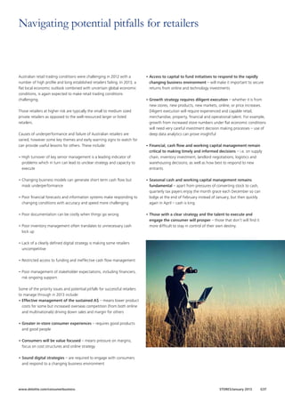 Navigating potential pitfalls for retailers

Australian retail trading conditions were challenging in 2012 with a
number of high profile and long established retailers failing. In 2013, a
flat local economic outlook combined with uncertain global economic
conditions, is again expected to make retail trading conditions
challenging.
Those retailers at higher risk are typically the small to medium sized
private retailers as opposed to the well-resourced larger or listed
retailers.
Causes of underperformance and failure of Australian retailers are
varied; however some key themes and early warning signs to watch for
can provide useful lessons for others. These include:
•	High turnover of key senior management is a leading indicator of
problems which in turn can lead to unclear strategy and capacity to
execute
•	Changing business models can generate short term cash flow but
mask underperformance
•	Poor financial forecasts and information systems make responding to
changing conditions with accuracy and speed more challenging
•	Poor documentation can be costly when things go wrong
•	Poor inventory management often translates to unnecessary cash
lock up

•	Access to capital to fund initiatives to respond to the rapidly
changing business environment – will make it important to secure
returns from online and technology investments
•	Growth strategy requires diligent execution – whether it is from
new stores, new products, new markets, online, or price increases.
Diligent execution will require experienced and capable retail,
merchandise, property, financial and operational talent. For example,
growth from increased store numbers under flat economic conditions
will need very careful investment decision making processes – use of
deep data analytics can prove insightful
•	Financial, cash flow and working capital management remain
critical to making timely and informed decisions – i.e. on supply
chain, inventory investment, landlord negotiations, logistics and
warehousing decisions; as well as how best to respond to new
entrants
•	Seasonal cash and working capital management remains
fundamental – apart from pressures of converting stock to cash,
quarterly tax payers enjoy the month grace each December so can
lodge at the end of February instead of January, but then quickly
again in April – cash is king
•	Those with a clear strategy and the talent to execute and
engage the consumer will prosper – those that don’t will find it
more difficult to stay in control of their own destiny.

•	Lack of a clearly defined digital strategy is making some retailers
uncompetitive
•	Restricted access to funding and ineffective cash flow management
•	Poor management of stakeholder expectations, including financiers,
risk ongoing support.
Some of the priority issues and potential pitfalls for successful retailers
to manage through in 2013 include:
•	Effective management of the sustained A$ – means lower product
costs for some but increased overseas competition (from both online
and multinationals) driving down sales and margin for others
•	Greater in-store consumer experiences – requires good products
and good people
•	Consumers will be value focused – means pressure on margins,
focus on cost structures and online strategy
•	Sound digital strategies – are required to engage with consumers
and respond to a changing business environment

www.deloitte.com/consumerbusiness

STORES/January 2013

G37

 