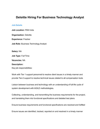 Deloitte Hiring For Business Technology Analyst
Job Details
Job Location: PAN India
Organization: Deloitte
Experience: Fresher
Job Role: Business Technology Analyst
Salary: NA
Job Type: Full Time
Vacancies: NA
Description:
Key job responsibilities:
Work with Tier 1 support personnel to resolve client issues in a timely manner and
provide Tier-2 support to resolve technical issues related to all compensation tools
Liaison between business and technology with an understanding of full life cycle of
system development with AGILE methodologies.
Collecting, understanding, and transmitting the business requirements for the project,
and translating them into functional specifications and detailed test plans
Ensure business requirements and functional specifications are resolved and fulfilled
Ensure issues are identified, tracked, reported on and resolved in a timely manner
 