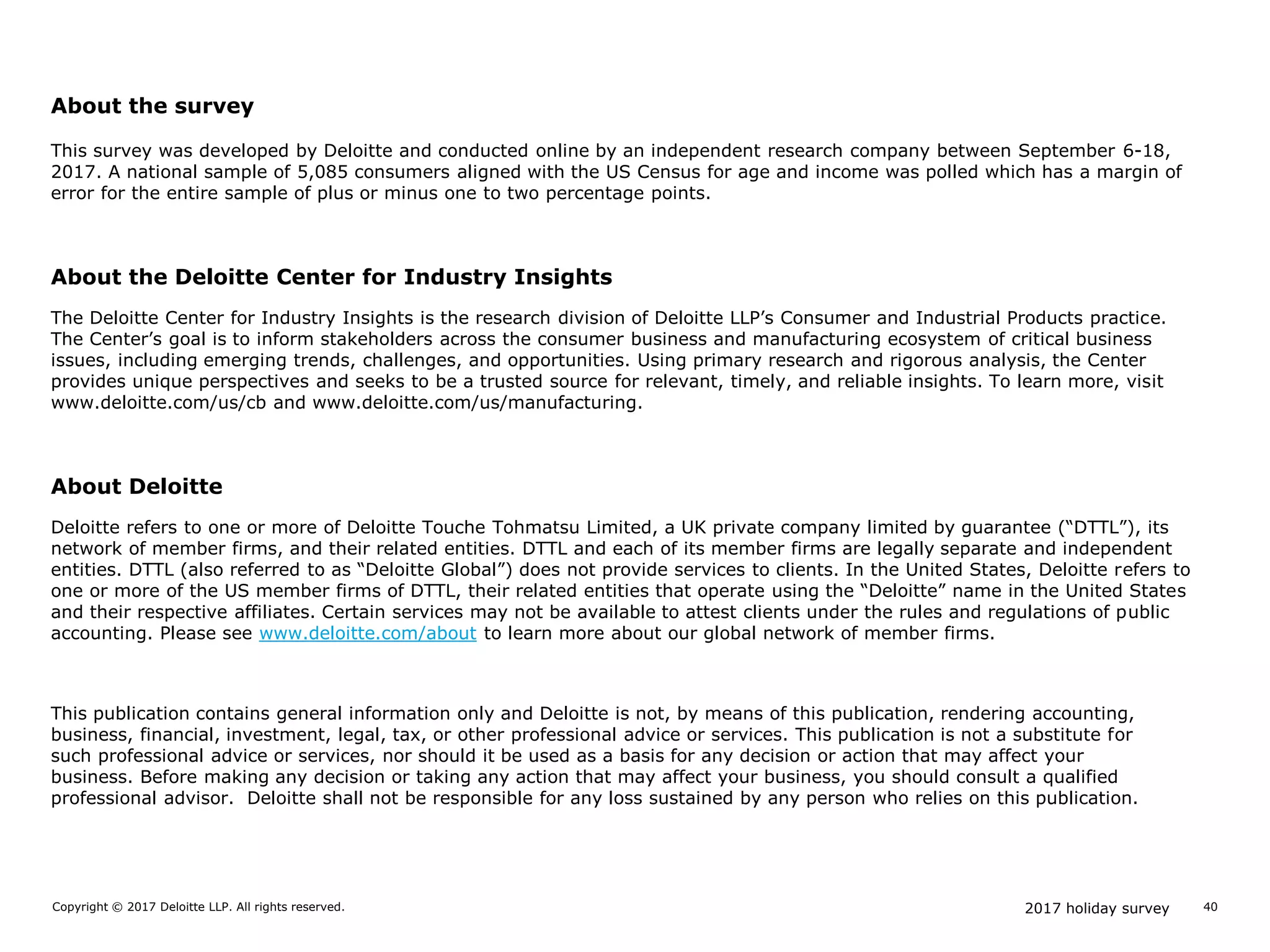 2017 holiday surveyCopyright © 2017 Deloitte LLP. All rights reserved. 40
About the survey
This survey was developed by Deloitte and conducted online by an independent research company between September 6-18,
2017. A national sample of 5,085 consumers aligned with the US Census for age and income was polled which has a margin of
error for the entire sample of plus or minus one to two percentage points.
About the Deloitte Center for Industry Insights
The Deloitte Center for Industry Insights is the research division of Deloitte LLP’s Consumer and Industrial Products practice.
The Center’s goal is to inform stakeholders across the consumer business and manufacturing ecosystem of critical business
issues, including emerging trends, challenges, and opportunities. Using primary research and rigorous analysis, the Center
provides unique perspectives and seeks to be a trusted source for relevant, timely, and reliable insights. To learn more, visit
www.deloitte.com/us/cb and www.deloitte.com/us/manufacturing.
About Deloitte
Deloitte refers to one or more of Deloitte Touche Tohmatsu Limited, a UK private company limited by guarantee (“DTTL”), its
network of member firms, and their related entities. DTTL and each of its member firms are legally separate and independent
entities. DTTL (also referred to as “Deloitte Global”) does not provide services to clients. In the United States, Deloitte refers to
one or more of the US member firms of DTTL, their related entities that operate using the “Deloitte” name in the United States
and their respective affiliates. Certain services may not be available to attest clients under the rules and regulations of public
accounting. Please see www.deloitte.com/about to learn more about our global network of member firms.
This publication contains general information only and Deloitte is not, by means of this publication, rendering accounting,
business, financial, investment, legal, tax, or other professional advice or services. This publication is not a substitute for
such professional advice or services, nor should it be used as a basis for any decision or action that may affect your
business. Before making any decision or taking any action that may affect your business, you should consult a qualified
professional advisor. Deloitte shall not be responsible for any loss sustained by any person who relies on this publication.
 