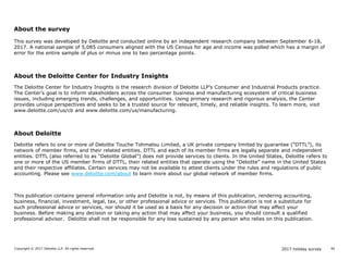 2017 holiday surveyCopyright © 2017 Deloitte LLP. All rights reserved. 40
About the survey
This survey was developed by Deloitte and conducted online by an independent research company between September 6-18,
2017. A national sample of 5,085 consumers aligned with the US Census for age and income was polled which has a margin of
error for the entire sample of plus or minus one to two percentage points.
About the Deloitte Center for Industry Insights
The Deloitte Center for Industry Insights is the research division of Deloitte LLP’s Consumer and Industrial Products practice.
The Center’s goal is to inform stakeholders across the consumer business and manufacturing ecosystem of critical business
issues, including emerging trends, challenges, and opportunities. Using primary research and rigorous analysis, the Center
provides unique perspectives and seeks to be a trusted source for relevant, timely, and reliable insights. To learn more, visit
www.deloitte.com/us/cb and www.deloitte.com/us/manufacturing.
About Deloitte
Deloitte refers to one or more of Deloitte Touche Tohmatsu Limited, a UK private company limited by guarantee (“DTTL”), its
network of member firms, and their related entities. DTTL and each of its member firms are legally separate and independent
entities. DTTL (also referred to as “Deloitte Global”) does not provide services to clients. In the United States, Deloitte refers to
one or more of the US member firms of DTTL, their related entities that operate using the “Deloitte” name in the United States
and their respective affiliates. Certain services may not be available to attest clients under the rules and regulations of public
accounting. Please see www.deloitte.com/about to learn more about our global network of member firms.
This publication contains general information only and Deloitte is not, by means of this publication, rendering accounting,
business, financial, investment, legal, tax, or other professional advice or services. This publication is not a substitute for
such professional advice or services, nor should it be used as a basis for any decision or action that may affect your
business. Before making any decision or taking any action that may affect your business, you should consult a qualified
professional advisor. Deloitte shall not be responsible for any loss sustained by any person who relies on this publication.
 