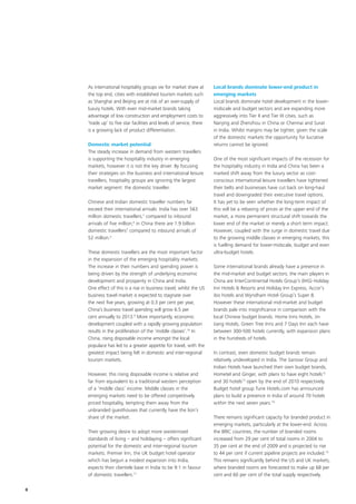 As international hospitality groups vie for market share at       Local brands dominate lower-end product in
    the top end, cities with established tourism markets such         emerging markets
    as Shanghai and Beijing are at risk of an over-supply of          Local brands dominate hotel development in the lower-
    luxury hotels. With even mid-market brands taking                 midscale and budget sectors and are expanding more
    advantage of low construction and employment costs to             aggressively into Tier II and Tier III cities, such as
    ‘trade up’ to five star facilities and levels of service, there   Nanjing and Zhenzhou in China or Chennai and Surat
    is a growing lack of product differentiation.                     in India. Whilst margins may be tighter, given the scale
                                                                      of the domestic markets the opportunity for lucrative
    Domestic market potential                                         returns cannot be ignored.
    The steady increase in demand from western travellers
    is supporting the hospitality industry in emerging                One of the most significant impacts of the recession for
    markets, however it is not the key driver. By focusing            the hospitality industry in India and China has been a
    their strategies on the business and international leisure        marked shift away from the luxury sector as cost-
    travellers, hospitality groups are ignoring the largest           conscious international leisure travellers have tightened
    market segment: the domestic traveller.                           their belts and businesses have cut back on long-haul
                                                                      travel and downgraded their executive travel options.
    Chinese and Indian domestic traveller numbers far                 It has yet to be seen whether the long-term impact of
    exceed their international arrivals: India has over 563           this will be a rebasing of prices at the upper end of the
    million domestic travellers,5 compared to inbound                 market, a more permanent structural shift towards the
    arrivals of five million;6 in China there are 1.9 billion         lower end of the market or merely a short term impact.
    domestic travellers7 compared to inbound arrivals of              However, coupled with the surge in domestic travel due
    52 million.8                                                      to the growing middle classes in emerging markets, this
                                                                      is fuelling demand for lower-midscale, budget and even
    These domestic travellers are the most important factor           ultra-budget hotels.
    in the expansion of the emerging hospitality markets.
    The increase in their numbers and spending power is               Some international brands already have a presence in
    being driven by the strength of underlying economic               the mid-market and budget sectors; the main players in
    development and prosperity in China and India.                    China are InterContinental Hotels Group’s (IHG) Holiday
    One effect of this is a rise in business travel; whilst the US    Inn Hotels & Resorts and Holiday Inn Express, Accor’s
    business travel market is expected to stagnate over               ibis hotels and Wyndham Hotel Group’s Super 8.
    the next five years, growing at 0.3 per cent per year,            However these international mid-market and budget
    China’s business travel spending will grow 6.5 per                brands pale into insignificance in comparison with the
    cent annually to 2013.9 More importantly, economic                local Chinese budget brands. Home Inns Hotels, Jin
    development coupled with a rapidly growing population             Jiang Hotels, Green Tree Inns and 7 Days Inn each have
    results in the proliferation of the ‘middle classes’.10 In        between 300-500 hotels currently, with expansion plans
    China, rising disposable income amongst the local                 in the hundreds of hotels.
    populace has led to a greater appetite for travel, with the
    greatest impact being felt in domestic and inter-regional         In contrast, even domestic budget brands remain
    tourism markets.                                                  relatively undeveloped in India. The Sarovar Group and
                                                                      Indian Hotels have launched their own budget brands,
    However, this rising disposable income is relative and            Hometel and Ginger, with plans to have eight hotels12
    far from equivalent to a traditional western perception           and 30 hotels13 open by the end of 2010 respectively.
    of a ‘middle class’ income. Middle classes in the                 Budget hotel group Tune Hotels.com has announced
    emerging markets need to be offered competitively                 plans to build a presence in India of around 70 hotels
    priced hospitality, tempting them away from the                   within the next seven years.14
    unbranded guesthouses that currently have the lion’s
    share of the market.                                              There remains significant capacity for branded product in
                                                                      emerging markets, particularly at the lower-end. Across
    Their growing desire to adopt more westernised                    the BRIC countries, the number of branded rooms
    standards of living – and holidaying – offers significant         increased from 29 per cent of total rooms in 2004 to
    potential for the domestic and inter-regional tourism             35 per cent at the end of 2009 and is projected to rise
    markets. Premier Inn, the UK budget hotel operator                to 44 per cent if current pipeline projects are included.15
    which has begun a modest expansion into India,                    This remains significantly behind the US and UK markets,
    expects their clientele base in India to be 9:1 in favour         where branded rooms are forecasted to make up 68 per
    of domestic travellers.11                                         cent and 60 per cent of the total supply respectively.

8
 