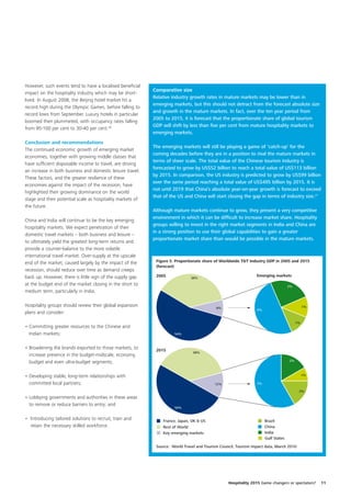 However, such events tend to have a localised beneficial
                                                            Comparative size
impact on the hospitality industry which may be short-
                                                            Relative industry growth rates in mature markets may be lower than in
lived. In August 2008, the Beijing hotel market hit a
                                                            emerging markets, but this should not detract from the forecast absolute size
record high during the Olympic Games, before falling to
                                                            and growth in the mature markets. In fact, over the ten year period from
record lows from September. Luxury hotels in particular
                                                            2005 to 2015, it is forecast that the proportionate share of global tourism
boomed then plummeted, with occupancy rates falling
                                                            GDP will shift by less than five per cent from mature hospitality markets to
from 95-100 per cent to 30-40 per cent.26
                                                            emerging markets.
Conclusion and recommendations
                                                            The emerging markets will still be playing a game of ‘catch-up’ for the
The continued economic growth of emerging market
                                                            coming decades before they are in a position to rival the mature markets in
economies, together with growing middle classes that
                                                            terms of sheer scale. The total value of the Chinese tourism industry is
have sufficient disposable income to travel, are driving
                                                            forecasted to grow by US$52 billion to reach a total value of US$113 billion
an increase in both business and domestic leisure travel.
                                                            by 2015. In comparison, the US industry is predicted to grow by US$99 billion
These factors, and the greater resilience of these
                                                            over the same period reaching a total value of US$495 billion by 2015. It is
economies against the impact of the recession, have
                                                            not until 2019 that China’s absolute year-on-year growth is forecast to exceed
highlighted their growing dominance on the world
                                                            that of the US and China will start closing the gap in terms of industry size.27
stage and their potential scale as hospitality markets of
the future.
                                                            Although mature markets continue to grow, they present a very competitive
                                                            environment in which it can be difficult to increase market share. Hospitality
China and India will continue to be the key emerging
                                                            groups willing to invest in the right market segments in India and China are
hospitality markets. We expect penetration of their
                                                            in a strong position to use their global capabilities to gain a greater
domestic travel markets – both business and leisure –
                                                            proportionate market share than would be possible in the mature markets.
to ultimately yield the greatest long-term returns and
provide a counter-balance to the more volatile
international travel market. Over-supply at the upscale
end of the market, caused largely by the impact of the       Figure 5. Proportionate share of Worldwide T&T Industry GDP in 2005 and 2015
                                                             (forecast)
recession, should reduce over time as demand creeps
back up. However, there is little sign of the supply gap     2005                                                Emerging markets
                                                                               38%
at the budget end of the market closing in the short to                                                                             2%
medium term, particularly in India.

Hospitality groups should review their global expansion                                     8%                                                1%
                                                                                                                 4%
plans and consider:

                                                                                                                                         1%
• Committing greater resources to the Chinese and
  Indian markets;                                                     54%



• Broadening the brands exported to those markets, to        2015
                                                                                38%
  increase presence in the budget-midscale, economy,
  budget and even ultra-budget segments;                                                                                            2%



• Developing stable, long-term relationships with                                                                                             1%

  committed local partners;                                                                12%                   7%

                                                                                                                                          2%
• Lobbying governments and authorities in these areas
  to remove or reduce barriers to entry; and
                                                                      50%


• Introducing tailored solutions to recruit, train and          France, Japan, UK & US                                Brazil
  retain the necessary skilled workforce.                       Rest of World                                         China
                                                                Key emerging markets                                  India
                                                                                                                      Gulf States

                                                             Source: World Travel and Tourism Council, Tourism impact data, March 2010




                                                                                                  Hospitality 2015 Game changers or spectators?    11
 