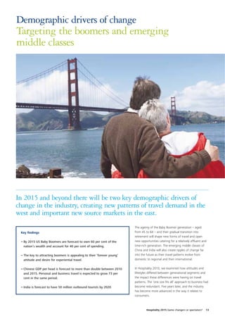 Demographic drivers of change
Targeting the boomers and emerging
middle classes




In 2015 and beyond there will be two key demographic drivers of
change in the industry, creating new patterns of travel demand in the
west and important new source markets in the east.
                                                                         The ageing of the Baby Boomer generation – aged
 Key findings                                                            from 45 to 64 – and their gradual transition into
                                                                         retirement will shape new forms of travel and open
 • By 2015 US Baby Boomers are forecast to own 60 per cent of the        new opportunities catering for a relatively affluent and
   nation’s wealth and account for 40 per cent of spending.              time-rich generation. The emerging middle classes of
                                                                         China and India will also create ripples of change far
 • The key to attracting boomers is appealing to their ‘forever young’   into the future as their travel patterns evolve from
   attitude and desire for experiential travel.                          domestic to regional and then international.


 • Chinese GDP per head is forecast to more than double between 2010     In Hospitality 2010, we examined how attitudes and
   and 2015. Personal and business travel is expected to grow 73 per     lifestyles differed between generational segments and
   cent in the same period.                                              the impact these differences were having on travel
                                                                         patterns. The ‘one size fits all’ approach to business had
 • India is forecast to have 50 million outbound tourists by 2020.       become redundant. Five years later, and the industry
                                                                         has become more advanced in the way it relates to
                                                                         consumers.



                                                                                  Hospitality 2015 Game changers or spectators?   13
 