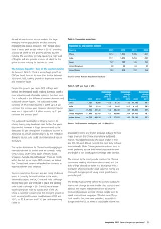 As well as new tourism source markets, the large              Table 4. Population projections
emerging market populations are also providing
important new labour resources. The Chinese labour             Population in key countries (million)
force is set to peak at 831 million in 2016,7 providing        Country                                       2005                2010            2015       2020
a source of talent for the growing Chinese tourism
                                                               China                                         1,312               1,354           1,396     1,431
industry. The workforce in India, speaking a high level
                                                               India                                         1,131               1,214           1,294     1,367
of English, will also provide a source of talent for the
global tourism industry for decades to come.                   Japan                                           127                127             126        124

                                                               United Kingdom                                      60              62              64         65
The Chinese traveller – lure of the western brand              United States                                   303                318             332        346
As shown in Table 5, China is seeing huge growth in
GDP per head, forecast to more than double between
                                                              Source: United Nations Population Database
2010 and 2015, fuelling growth in disposable income
and interest in travel.
                                                              Table 5. GDP per head in US$
Despite this growth, per capita GDP still lags well
behind the developed world, making domestic travel a                                                 Percentage               Percentage               Percentage
more attractive and affordable option in the short term.                                                 change                   change                   change
                                                                                                       2010 vs.                 2015 vs.                 2020 vs.
This is reflected in the difference between domestic and      Country               2005        2010       2005          2015       2010          2020       2015
outbound tourism figures. The outbound market                 China                1,761        4,280      143.0         9,120           113.3 17,180        88.4
consisted of 47.5 million tourists in 2009, up 3.6 per
                                                              India                  765        1,370       79.0         2,620            91.2    4,310      64.5
cent over the previous year. However, domestic figures
                                                              Japan               35,704     41,140         15.2        49,230            19.7 59,800        21.5
were much higher with 1.9 billion tourists, up 11 per
                                                              United Kingdom      37,886     35,740         -5.7        45,900            28.4 54,500        18.7
cent over the previous year.8
                                                              United States       42,736     48,230         12.9        57,070            18.3 76,190        33.5

The outbound travel sector is still very much in its
                                                              Source: The Economist Intelligence Unit, 20 May 2010
infancy, having only developed over the last five years.
Its potential, however, is huge, demonstrated by the
forecasted 15 per cent growth in outbound tourism in
2010 and, to a much greater degree, by the 1.9 billion        Disposable income and English language skills are the two
domestic tourists who could take international trips in       major drivers in the Chinese international outbound
the future.                                                   market. Young professionals who speak English in their
                                                              late 20s, 30s and 40s are currently the most likely to travel
The top ten destinations for Chinese tourists engaging in     internationally. Older Chinese generations do not tend to
international travel for the first time are currently: Hong   travel, preferring to save their limited disposable income
Kong, Macau, South Korea, Japan, Vietnam, Russia,             and English is not widely spoken amongst older Chinese.
Singapore, Australia, US and Malaysia.9 These are mostly
within Asia but, as per capita GDP increases, we believe      The internet is the most popular medium for Chinese
that Chinese travel patterns will evolve from domestic to     consumers seeking information about travel, and the
regional and then onto long-haul.                             bulk of trips abroad are taken in a tour group with a
                                                              translator. Chinese travellers seek value for money and
Tourism expenditure forecasts are also rising. US leisure     cities with bargain-priced luxury brand goods have a
spend is currently the most lucrative in the world,           particular pull.
followed by Japan, the UK, China and India. Although
the top two spots are firmly set in place, the pecking        The trends that currently define the Chinese outbound
order is set to change in 2012 with China’s leisure           market will change as more middle class tourists travel
travel expenditure likely to surpass that of the UK.          abroad. We expect independent travel to become
China is expected to experience the strongest growth in       increasingly popular as more Chinese people learn to
both personal and business travel between 2010 and            speak international languages. We also expect long-
2015, up 73.5 per cent and 73.2 per cent respectively         haul travel to become more prevalent, especially to
(Table 6).                                                    Europe and the US, as levels of disposable income rise.




                                                                                                        Hospitality 2015 Game changers or spectators?          17
 