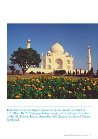 India has the second largest population in the world, estimated at
1.2 billion. By 2016 its population is expected to be larger than that
of the US, Europe, Russia, Australia, New Zealand, Japan and Canada
combined.



                                               Hospitality 2015 Game changers or spectators?   19
 